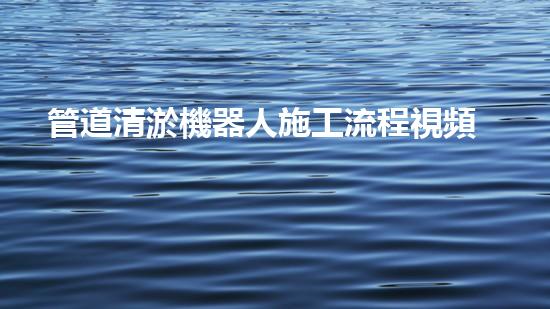 管道清淤機器人施工流程視頻：高效清潔，暢通無阻！